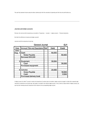 The cash flow statement format using the indirect method starts with the calculation of operating cash flow form the profit before tax.




Journals and ledger accounts


We know, the route by which transactions are recorded is: Transactions --> Journals --> Ledger accounts --> Financial statements.



But what's the difference of journals and ledger accounts?



Journals record the transactions of each day.




A ledger account (or called 'T' account) is where all transactions of a similar type are recorded. Ledger accounts are pages in a book with a separate page

reserved for transactions of the same type. Each aspect is recorded in the relevant ledger account. In fact, there're a large number of ledger accounts, but

each has their meaning and each transaction will be relevant to the corresponding ledger account.
 