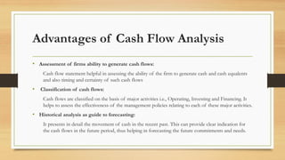 Advantages of Cash Flow Analysis
• Assessment of firms ability to generate cash flows:
Cash flow statement helpful in assessing the ability of the firm to generate cash and cash equalents
and also timing and certainty of such cash flows
• Classification of cash flows:
Cash flows are classified on the basis of major activities i.e., Operating, Investing and Financing. It
helps to assess the effectiveness of the management policies relating to each of these major activities.
• Historical analysis as guide to forecasting:
It presents in detail the movement of cash in the recent past. This can provide clear indication for
the cash flows in the future period, thus helping in forecasting the future commitments and needs.
 