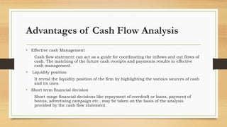 Advantages of Cash Flow Analysis
• Effective cash Management
Cash flow statement can act as a guide for coordinating the inflows and out flows of
cash. The matching of the future cash receipts and payments results in effective
cash management.
• Liquidity position
It reveal the liquidity position of the firm by highlighting the various sources of cash
and its uses.
• Short term financial decision
Short range financial decisions like repayment of overdraft or loans, payment of
bonus, advertising campaign etc., may be taken on the basis of the analysis
provided by the cash flow statement.
 