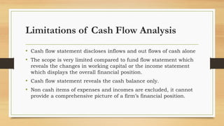 Limitations of Cash Flow Analysis
• Cash flow statement discloses inflows and out flows of cash alone
• The scope is very limited compared to fund flow statement which
reveals the changes in working capital or the income statement
which displays the overall financial position.
• Cash flow statement reveals the cash balance only.
• Non cash items of expenses and incomes are excluded, it cannot
provide a comprehensive picture of a firm’s financial position.
 