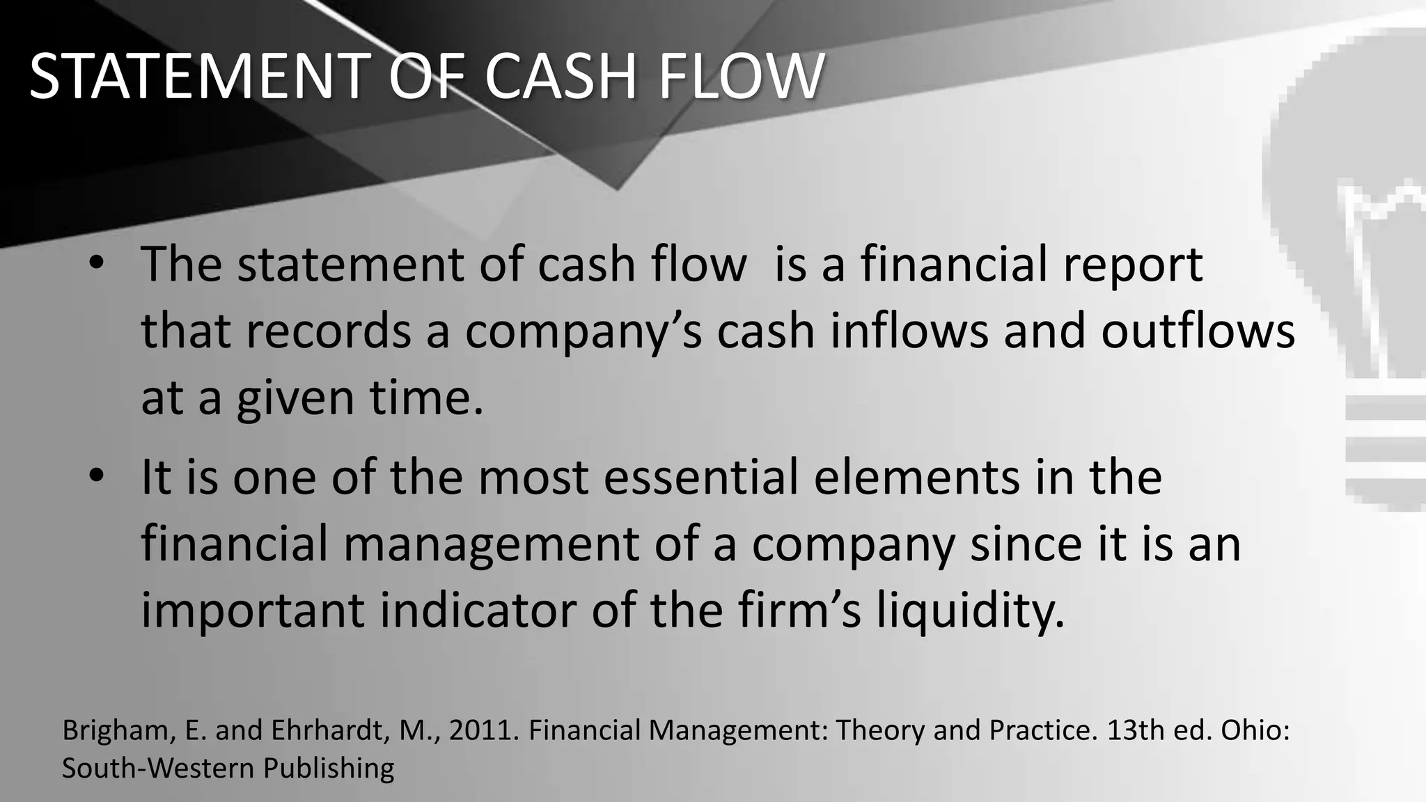STATEMENT OF CASH FLOW
• The statement of cash flow is a financial report
that records a company’s cash inflows and outflows
at a given time.
• It is one of the most essential elements in the
financial management of a company since it is an
important indicator of the firm’s liquidity.
Brigham, E. and Ehrhardt, M., 2011. Financial Management: Theory and Practice. 13th ed. Ohio:
South-Western Publishing
 