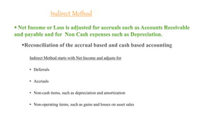 Indirect Method
Indirect Method starts with Net Income and adjusts for
• Deferrals
• Accruals
• Non-cash items, such as depreciation and amortization
• Non-operating items, such as gains and losses on asset sales
Reconciliation of the accrual based and cash based accounting
 