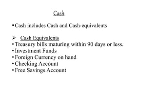 Cash
Cash includes Cash and Cash-equivalents
 Cash Equivalents
• Treasury bills maturing within 90 days or less.
• Investment Funds
• Foreign Currency on hand
• Checking Account
• Free Savings Account
 