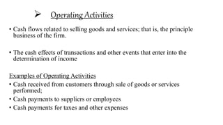  Operating Activities
• Cash flows related to selling goods and services; that is, the principle
business of the firm.
• The cash effects of transactions and other events that enter into the
determination of income
Examples of Operating Activities
• Cash received from customers through sale of goods or services
performed;
• Cash payments to suppliers or employees
• Cash payments for taxes and other expenses
 