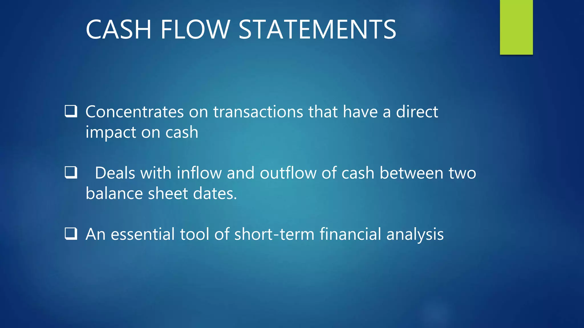 CASH FLOW STATEMENTS
 Concentrates on transactions that have a direct
impact on cash
 Deals with inflow and outflow of cash between two
balance sheet dates.
 An essential tool of short-term financial analysis
 