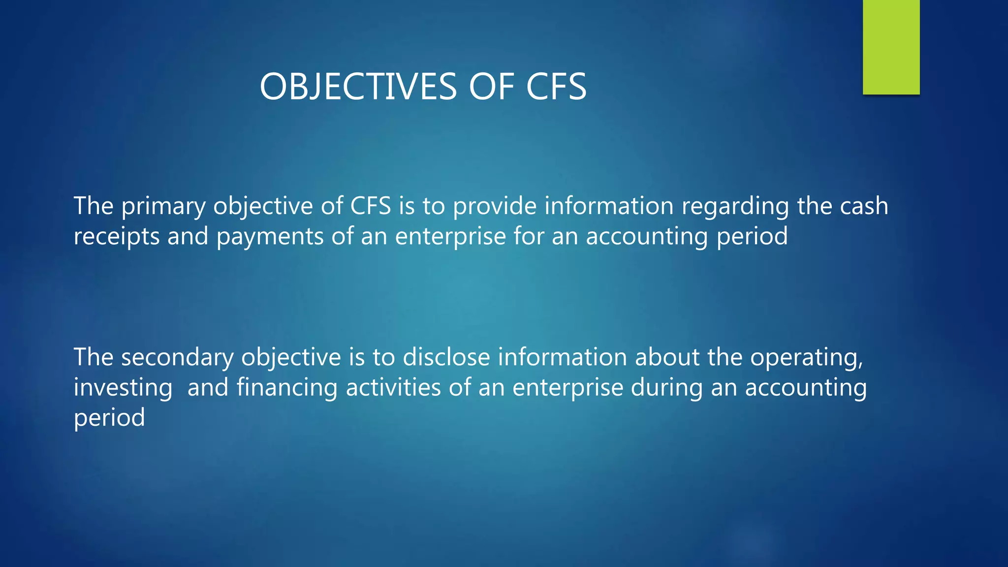 OBJECTIVES OF CFS
The primary objective of CFS is to provide information regarding the cash
receipts and payments of an enterprise for an accounting period
The secondary objective is to disclose information about the operating,
investing and financing activities of an enterprise during an accounting
period
 