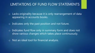 LIMITATIONS OF FUND FLOW STATEMENTS
o Lacks originality because it is only rearrangement of data
appearing in accounts books.
o Indicates only the past position and not future.
o Indicates fund flow only in summary form and does not
show various changes which takes place continuously.
o Not an ideal tool for financial analysis.
 