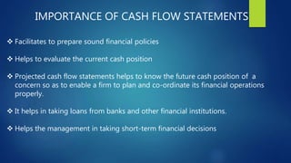 IMPORTANCE OF CASH FLOW STATEMENTS
 Facilitates to prepare sound financial policies
 Helps to evaluate the current cash position
 Projected cash flow statements helps to know the future cash position of a
concern so as to enable a firm to plan and co-ordinate its financial operations
properly.
 It helps in taking loans from banks and other financial institutions.
 Helps the management in taking short-term financial decisions
 