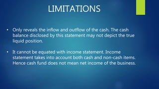 LIMITATIONS
• Only reveals the inflow and outflow of the cash. The cash
balance disclosed by this statement may not depict the true
liquid position.
• It cannot be equated with income statement. Income
statement takes into account both cash and non-cash items.
Hence cash fund does not mean net income of the business.
 