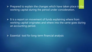  Prepared to explain the changes which have taken place in the
working capital during the period under consideration.
 It is a report on movement of funds explaining where from
working capital originates and where into the same goes during
an accounting period.
 Essential tool for long-term financial analysis
 