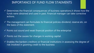 IMPORTANCE OF FUND FLOW STAEMENTS
 Determines the financial consequences of business operations.it shows how the
funds were obtained and used in past. Financial manager can take corrective
actions.
 The management can formulate its financial policies-dividend, reserve etc. on
the basis of this statement.
 Points out sound and weak financial position of the enterprise
 Points out the causes for changes in working capital.
 Enables the bankers creditors or financial institutions in assessing the degree of
risk involved in granting credit to the business
 