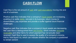 CASH FLOW
Cash flow is the net amount of cash and cash-equivalents moving into and
out of a business.
Positive cash flow i...