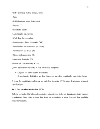 11
= EBIT (Earnings before interest, taxes)
- Juros
= RAI (Resultado antes do imposto)
- Imposto (T)
= Resultado liquido
+ Amortização de exercício
= Cash flow das operações
- Investimento e fundo de maneio (WC)
- Investimento em imobilizado (CAPEX)
- Amortizações da divida (A)
+ Novos endividamentos (D)
+ Aumentos de capital (C)
= Free Cash Flow to equity (CFE)
Quanto ao cash flow to equity (CFE), observa-se o seguinte:
 Os juros são custos aceites fiscalmente;
 A amortização da divida é um fluxo financeiro que não é considerado para efeitos fiscais.
A regra de consistência implica que os cash flow to equity (CFE) sejam descontados a taxa de
capital próprio.
4.6.2. Free cash flow to the firm (FCF)
Reflecte os fundos libertados pelo projecto e disponíveis a todos os financiadores tanto credores
e accionistas. Com efeito os cash flow livres são equivalentes a soma dos cash flow recebidos
pelos financiadores.
 