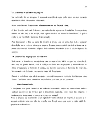 12
4.7. Dimensão do cash flow de projecto
Na elaboração de um projecto, é necessário quantificá-lo para poder saber em que momento
ocorrerá às saídas e as entradas de recursos.
A este procedimento denominamos dimensionamento do fluxo de caixa.
O fluxo de caixa nada mais é do que a sincronização dos ingressos e desembolsos de um projecto
durante sua vida útil, a fim de que, com algumas técnicas de análise de investimento, se possa
avaliar a sua viabilidade financeira de implantação.
Para dimensionar o fluxo de caixa de projecto é preciso que se tenha claro todo e qualquer
desembolso que o projecto irá gerar, e todas as despesas desembolsáveis que terá, a fim de que se
possa saber em que momento a empresa fará o efectivo desembolso e terá o efectivo ingresso de
recursos.
4.8. Componente da projecção do cash flow
Basicamente, o investimento caracteriza-se por um desembolso inicial em prol da obtenção de
uma série de ganhos futuros. Para a definição do cash flow do projecto, é necessário que se
defina primeiramente o horizonte de análise, que também chamamos de horizonte de projecção.
Normalmente este horizonte corresponde à vida útil do projecto.
Durante o período de vida útil do projecto, é necessário construir a projecção dos fluxos de caixa
futuros. Geralmente essas estimativas são realizadas com base em três elementos:
1. Investimento inicial
Corresponde aos gastos incorridos no início do investimento. Devem ser considerados todo e
qualquer desembolso de recurso que o investimento necessite, como: valor das máquinas e
equipamentos, despesas de montagem e treinamento pessoal.
Caso o projecto de investimento a ser implantado venha substituir um projecto já existente e o
projecto existente tenha um valor de revenda, este deverá servir para abater o valor inicial do
projecto a ser implantado.
 