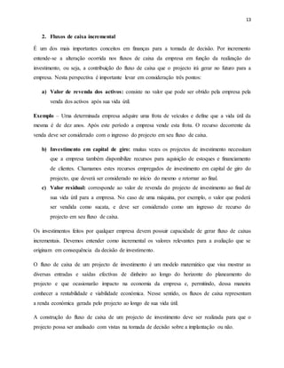 13
2. Fluxos de caixa incremental
É um dos mais importantes conceitos em finanças para a tomada de decisão. Por incremento
entende-se a alteração ocorrida nos fluxos de caixa da empresa em função da realização do
investimento, ou seja, a contribuição do fluxo de caixa que o projecto irá gerar no futuro para a
empresa. Nesta perspectiva é importante levar em consideração três pontos:
a) Valor de revenda dos activos: consiste no valor que pode ser obtido pela empresa pela
venda dos activos após sua vida útil.
Exemplo – Uma determinada empresa adquire uma frota de veículos e define que a vida útil da
mesma é de dez anos. Após este período a empresa vende esta frota. O recurso decorrente da
venda deve ser considerado com o ingresso do projecto em seu fluxo de caixa.
b) Investimento em capital de giro: muitas vezes os projectos de investimento necessitam
que a empresa também disponibilize recursos para aquisição de estoques e financiamento
de clientes. Chamamos estes recursos empregados de investimento em capital de giro do
projecto, que deverá ser considerado no início do mesmo e retornar ao final.
c) Valor residual: corresponde ao valor de revenda do projecto de investimento ao final de
sua vida útil para a empresa. No caso de uma máquina, por exemplo, o valor que poderá
ser vendida como sucata, e deve ser considerado como um ingresso de recurso do
projecto em seu fluxo de caixa.
Os investimentos feitos por qualquer empresa devem possuir capacidade de gerar fluxo de caixas
incrementais. Devemos entender como incremental os valores relevantes para a avaliação que se
originam em consequência da decisão de investimento.
O fluxo de caixa de um projecto de investimento é um modelo matemático que visa mostrar as
diversas entradas e saídas efectivas de dinheiro ao longo do horizonte do planeamento do
projecto e que ocasionarão impacto na economia da empresa e, permitindo, dessa maneira
conhecer a rentabilidade e viabilidade económica. Nesse sentido, os fluxos de caixa representam
a renda económica gerada pelo projecto ao longo de sua vida útil.
A construção do fluxo de caixa de um projecto de investimento deve ser realizada para que o
projecto possa ser analisado com vistas na tomada de decisão sobre a implantação ou não.
 