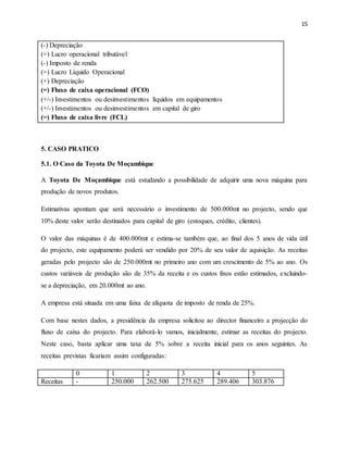 15
(-) Depreciação
(=) Lucro operacional tributável
(-) Imposto de renda
(=) Lucro Líquido Operacional
(+) Depreciação
(=) Fluxo de caixa operacional (FCO)
(+/-) Investimentos ou desinvestimentos líquidos em equipamentos
(+/-) Investimentos ou desinvestimentos em capital de giro
(=) Fluxo de caixa livre (FCL)
5. CASO PRATICO
5.1. O Caso da Toyota De Moçambique
A Toyota De Moçambique está estudando a possibilidade de adquirir uma nova máquina para
produção de novos produtos.
Estimativas apontam que será necessário o investimento de 500.000mt no projecto, sendo que
10% deste valor serão destinados para capital de giro (estoques, crédito, clientes).
O valor das máquinas é de 400.000mt e estima-se também que, ao final dos 5 anos de vida útil
do projecto, este equipamento poderá ser vendido por 20% de seu valor de aquisição. As receitas
geradas pelo projecto são de 250.000mt no primeiro ano com um crescimento de 5% ao ano. Os
custos variáveis de produção são de 35% da receita e os custos fixos estão estimados, excluindo-
se a depreciação, em 20.000mt ao ano.
A empresa está situada em uma faixa de alíquota de imposto de renda de 25%.
Com base nestes dados, a presidência da empresa solicitou ao director financeiro a projecção do
fluxo de caixa do projecto. Para elaborá-lo vamos, inicialmente, estimar as receitas do projecto.
Neste caso, basta aplicar uma taxa de 5% sobre a receita inicial para os anos seguintes. As
receitas previstas ficariam assim configuradas:
0 1 2 3 4 5
Receitas - 250.000 262.500 275.625 289.406 303.876
 