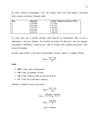 16
Os custos variáveis correspondem a 35% das receitas. Neste caso, basta aplicar o percentual
sobre a receita de cada ano. Teríamos então:
Ano
1
2
3
4
5
Receita
250.000
262.500
275.625
289.406
303.876
Custo Variável (receita x 35%)
87.500
91.875
96.469
101.292
106.357
Os custos fixos não se alteram, portanto, basta lançá-los no demonstrativo final. Já com a
depreciação é um pouco diferente. No descritivo do projecto foi dito que o valor das máquinas
corresponde a 400.000mt, e estima-se que o valor da revenda (valor residual) corresponde a 20%
do valor da máquina.
Devemos então calcular o valor anual da depreciação. Para isso, utiliza-se a seguinte fórmula:
𝐷𝑒𝑝 =
𝑉𝐵 − 𝑉𝑅
𝑉𝑈
Onde:
 DEP = Valor anual da depreciação;
 VB = Valor da aquisição do bem;
 VR = Valor residual ao final da vida útil do bem;
 VU = Vida útil do bem para a empresa.
Aplicando a fórmula em nosso caso temos:
𝐷𝑒𝑝 =
𝑉𝐵 − 𝑉𝑅
𝑉𝑈
𝐷𝑒𝑝 =
400.000 − 80.000
5
𝐷𝑒𝑝 =
320.000
5
𝐷𝑒𝑝 = 64.000
 