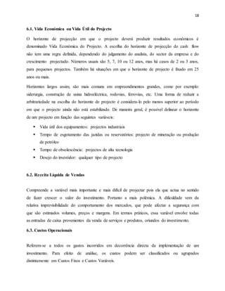 18
6.1. Vida Económica ou Vida Útil do Projecto
O horizonte de projecção em que o projecto deverá produzir resultados econômicos é
denominado Vida Económica do Projecto. A escolha do horizonte de projecção do cash flow
não tem uma regra definida, dependendo do julgamento do analista, do sector da empresa e do
crescimento projectado. Números usuais são 5, 7, 10 ou 12 anos, mas há casos de 2 ou 3 anos,
para pequenos projectos. Também há situações em que o horizonte de projecto é fixado em 25
anos ou mais.
Horizontes largos assim, são mais comuns em empreendimentos grandes, como por exemplo:
siderurgia, construção de usina hidroeléctrica, rodovias, ferrovias, etc. Uma forma de reduzir a
arbitrariedade na escolha do horizonte de projecto é considera-lo pelo menos superior ao período
em que o projecto ainda não está estabilizado. De maneira geral, é possível delinear o horizonte
de um projecto em função das seguintes variáveis:
 Vida útil dos equipamentos: projectos industriais
 Tempo de esgotamento das jazidas ou reservatórios: projecto de mineração ou produção
de petróleo
 Tempo de obsolescência: projectos de alta tecnologia
 Desejo do investidor: qualquer tipo de projecto
6.2. Receita Líquida de Vendas
Compreende a variável mais importante e mais difícil de projectar pois ela que actua no sentido
de fazer crescer o valor do investimento. Portanto a mais polémica. A dificuldade vem da
relativa imprevisibilidade do comportamento dos mercados, que pode afectar a segurança com
que são estimados volumes, preços e margens. Em termos práticos, essa variável envolve todas
as entradas de caixa provenientes da venda de serviços e produtos, oriundos do investimento.
6.3. Custos Operacionais
Referem-se a todos os gastos incorridos em decorrência directa da implementação de um
investimento. Para efeito de análise, os custos podem ser classificados ou agrupados
distintamente em Custos Fixos e Custos Variáveis.
 