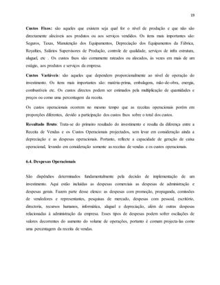 19
Custos Fixos: são aqueles que existem seja qual for o nível de produção e que não são
directamente alocáveis aos produtos ou aos serviços vendidos. Os itens mais importantes são:
Seguros, Taxas, Manutenção dos Equipamentos, Depreciação dos Equipamentos da Fábrica,
Royalties, Salários Supervisores de Produção, controle de qualidade, serviços de infra estrutura,
aluguel, etc . Os custos fixos são comumente rateados ou alocados, às vezes em mais de um
estágio, aos produtos e serviços da empresa.
Custos Variáveis: são aqueles que dependem proporcionalmente ao nível de operação do
investimento. Os itens mais importantes são: matéria-prima, embalagens, mão-de-obra, energia,
combustíveis etc. Os custos directos podem ser estimados pela multiplicação de quantidades e
preços ou como uma percentagem da receita.
Os custos operacionais ocorrem no mesmo tempo que as receitas operacionais porém em
proporções diferentes, devido a participação dos custos fixos sobre o total dos custos.
Resultado Bruto: Trata-se do primeiro resultado do investimento e resulta da diferença entre a
Receita de Vendas e os Custos Operacionais projectados, sem levar em consideração ainda a
depreciação e as despesas operacionais. Portanto, reflecte a capacidade de geração de caixa
operacional, levando em consideração somente as receitas de vendas e os custos operacionais.
6.4. Despesas Operacionais
São dispêndios determinados fundamentalmente pela decisão de implementação de um
investimento. Aqui estão incluídas as despesas comerciais as despesas de administração e
despesas gerais. Fazem parte desse elenco: as despesas com promoção, propaganda, comissões
de vendedores e representantes, pesquisas de mercado, despesas com pessoal, escritório,
directoria, recursos humanos, informática, aluguel e depreciação, além de outras despesas
relacionadas à administração da empresa. Esses tipos de despesas podem sofrer oscilações de
valores decorrentes do aumento do volume de operações, portanto é comum projecta-las como
uma percentagem da receita de vendas.
 