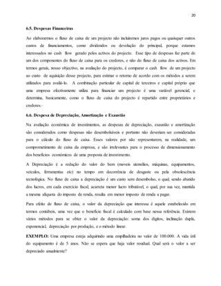 20
6.5. Despesas Financeiras
Ao elaborarmos o fluxo de caixa de um projecto não incluiremos juros pagos ou quaisquer outros
custos de financiamentos, como dividendos ou devolução do principal, porque estamos
interessados no cash flow gerado pelos activos do projecto. Esse tipo de despesas faz parte de
um dos componentes do fluxo de caixa para os credores, e não do fluxo de caixa dos activos. Em
termos gerais, nosso objectivo, na avaliação do projecto, é comparar o cash flow de um projecto
ao custo de aquisição desse projecto, para estimar o retorno de acordo com os métodos a serem
utilizados para avaliá-lo. A combinação particular de capital de terceiros e capital próprio que
uma empresa efectivamente utiliza para financiar um projecto é uma variável gerencial, e
determina, basicamente, como o fluxo de caixa do projecto é repartido entre proprietários e
credores.·
6.6. Despesa de Depreciação, Amortização e Exaustão
Na avaliação económica de investimentos, as despesas de depreciação, exaustão e amortização
são considerados como despesas não desembolsáveis e portanto não deveriam ser consideradas
para o cálculo do fluxo de caixa. Esses valores por não representarem, na realidade, um
comprometimento de caixa da empresa, e são irrelevantes para o processo de dimensionamento
dos benefícios económicos de uma proposta de investimento.
A Depreciação é a redução do valor do bem (moveis utensílios, máquinas, equipamentos,
veículos, ferramentas etc) no tempo em decorrência de desgaste ou pela obsolescência
tecnológica. No fluxo de caixa a depreciação é um custo sem desembolso, o qual, sendo abatido
dos lucros, em cada exercício fiscal, acarreta menor lucro tributável, o qual, por sua vez, mantida
a mesma alíquota do imposto de renda, resulta em menor imposto de renda a pagar.
Para efeito de fluxo de caixa, o valor da depreciação que interessa é aquele estabelecido em
termos contábeis, uma vez que o benefício fiscal é calculado com base nessa referência. Existem
vários métodos para se obter o valor da depreciação: soma dos dígitos, inclinação dupla,
exponencial, depreciação por produção, e o método linear.
EXEMPLO: Uma empresa esteja adquirindo uma empilhadeira no valor de 100.000. A vida útil
do equipamento é de 5 anos. Não se espera que haja valor residual. Qual será o valor a ser
depreciado anualmente?
 