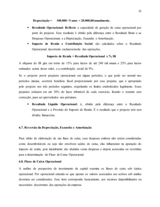 21
Depreciação = 100.000 / 5 anos = 20.000,00/anualmente.
 Resultado Operacional: Reflecte a capacidade de geração de caixa operacional por
parte do projecto. Esse resultado é obtido pela diferença entre o Resultado Bruto e as
Despesas Operacionais e a Depreciação, Exaustão e Amortização.
 Imposto de Renda e Contribuição Social: são calculados sobre o Resultado
Operacional decorrente exclusivamente das operações.
Imposto de Renda = Resultado Operacional x % IR
A alíquota do IR gira em torno de 15% para lucros de até 240 mil anuais e 25% para lucros
estimados acima desse valor, e a contribuição social de 9%.
Se o projecto previr prejuízos operacionais em alguns períodos, o que pode ser normal nos
períodos iniciais, ocorrerá benefício fiscal proporcionado por esse prejuízo, que é apropriado
pelo projecto nos três períodos seguintes, respeitando os limites estabelecidos legalmente. Esses
prejuízos reduzem em até 30% do lucro tributável de cada exercício, ficando o restante sem
correcção, para ser aproveitados nos próximos.
 Resultado Liquido Operacional: é, obtido pela diferença entre o Resultado
Operacional e a Provisão do Imposto de Renda. È o resultado que o projecto terá sem
dívidas financeiras.
6.7. Reversão da Depreciação, Exaustão e Amortização
Para efeito de elaboração de um fluxo de caixa, essa despesas embora não serem consideradas
como desembolsáveis ou seja não envolvem saídas de caixa, elas influenciam na apuração do
imposto de renda, pois inicialmente são abatidas como despesas e depois acrescidas ou revertidas
para a determinação do Fluxo de Caixa Operacional.
6.8. Fluxo de Caixa Operacional
A análise da perspectiva de investimento de capital examina os fluxos de caixa sob óptica
operacional. Por operacional entende-se que apenas os valores associados aos activos sob análise
deveriam ser considerados. Esse item corresponde basicamente, aos recursos disponibilizados ou
necessários decorrentes das operações da empresa.
 