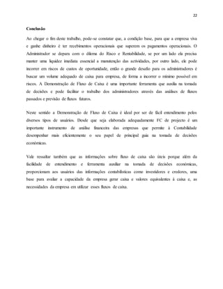 22
Conclusão
Ao chegar o fim deste trabalho, pode-se constatar que, a condição base, para que a empresa viva
e ganhe dinheiro é ter recebimentos operacionais que superem os pagamentos operacionais. O
Administrador se depara com o dilema do Risco e Rentabilidade, se por um lado ela precisa
manter uma liquidez imediata essencial a manutenção das actividades, por outro lado, ele pode
incorrer em riscos de custos de oportunidade, então o grande desafio para os administradores é
buscar um volume adequado de caixa para empresa, de forma a incorrer o mínimo possível em
riscos. A Demonstração de Fluxo de Caixa é uma importante ferramenta que auxilia na tomada
de decisões e pode facilitar o trabalho dos administradores através das análises de fluxos
passados e previsão de fluxos futuros.
Neste sentido a Demonstração de Fluxo de Caixa é ideal por ser de fácil entendimento pelos
diversos tipos de usuários. Desde que seja elaborada adequadamente FC de projecto é um
importante instrumento de análise financeira das empresas que permite à Contabilidade
desempenhar mais eficientemente o seu papel de principal guia na tomada de decisões
económicas.
Vale ressaltar também que as informações sobre fluxo de caixa são úteis porque além da
facilidade de entendimento e ferramenta auxiliar na tomada de decisões económicas,
proporcionam aos usuários das informações contabilísticas como investidores e credores, uma
base para avaliar a capacidade da empresa gerar caixa e valores equivalentes à caixa e, as
necessidades da empresa em utilizar esses fluxos de caixa.
 