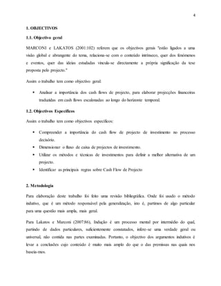 4
1. OBJECTIVOS
1.1. Objectivo geral
MARCONI e LAKATOS (2001:102) referem que os objectivos gerais "estão ligados a uma
visão global e abrangente do tema, relaciona-se com o conteúdo intrínseco, quer dos fenómenos
e eventos, quer das ideias estudadas vincula-se directamente a própria significação da tese
proposta pelo projecto."
Assim o trabalho tem como objectivo geral:
 Analisar a importância dos cash flows de projecto, para elaborar projecções financeiras
traduzidas em cash flows escalonadas ao longo do horizonte temporal.
1.2. Objectivos Específicos
Assim o trabalho tem como objectivos específicos:
 Compreender a importância do cash flow de projecto de investimento no processo
decisório.
 Dimensionar o fluxo de caixa de projectos de investimento.
 Utilizar os métodos e técnicas de investimentos para definir a melhor alternativa de um
projecto.
 Identificar as principais regras sobre Cash Flow de Projecto
2. Metodologia
Para elaboração deste trabalho foi feito uma revisão bibliográfica. Onde foi usado o método
indutivo, que é um método responsável pela generalização, isto é, partimos de algo particular
para uma questão mais ampla, mais geral.
Para Lakatos e Marconi (2007:86), Indução é um processo mental por intermédio do qual,
partindo de dados particulares, suficientemente constatados, infere-se uma verdade geral ou
universal, não contida nas partes examinadas. Portanto, o objectivo dos argumentos indutivos é
levar a conclusões cujo conteúdo é muito mais amplo do que o das premissas nas quais nos
baseia-mos.
 