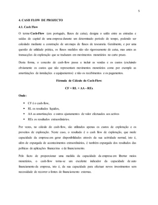 5
4. CASH FLOW DE PROJECTO
4.1. Cash Flow
O termo Cash-Flow (em português, fluxos de caixa), designa o saldo entre as entradas e
saídas de capital de uma empresa durante um determinado período de tempo, podendo ser
calculado mediante a construção de um mapa de fluxos de tesouraria. Geralmente, e por uma
questão de utilidade prática, os fluxos medidos não são rigorosamente de caixa, mas antes as
transacções de exploração que se traduzam em movimentos monetários no curto prazo.
Desta forma, o conceito de cash-flow passa a incluir as vendas e os custos (excluindo
obviamente os custos que não representam movimentos monetários como por exemplo as
amortizações de instalações e equipamentos) e não os recebimentos e os pagamentos.
Fórmula de Cálculo do Cash-Flow:
CF = RL + AA - REx
Onde:
 CF é o cash-flow,
 RL os resultados líquidos,
 AA as amortizações e outros ajustamentos de valor efectuados aos activos
 REx os resultados extraordinários.
Por vezes, no cálculo do cash-flow, são utilizados apenas os custos de exploração e os
proveitos de exploração. Neste caso, o resultado é o cash flow de exploração, que mede
capacidade da empresa em gerar disponibilidades através da sua actividade normal, isto é,
além de expurgada de acontecimentos extraordinários, é também expurgada dos resultados das
políticas de aplicações financeiras e de financiamento.
Pelo facto de proporcionar uma medida da capacidade da empresa em libertar meios
monetários, o cash-flow torna-se um excelente indicador da capacidade de auto
financiamento da empresa, isto é, da sua capacidade para efectuar novos investimentos sem
necessidade de recorrer a fontes de financiamento externas.
 