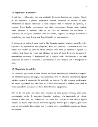 6
4.2. Importância do cash flow
O cash flow é indispensável para uma sinalização dos rumos financeiros dos negócios. Através
de sua elaboração é possível prognosticar eventuais excedentes ou escassez de caixa,
determinando-se medidas saneadoras a serem tomadas. Para se manterem em operação, as
empresas devem liquidar correctamente seus vários compromissos, devendo como condição
básica apresentar o respectivo saldo em seu caixa nos momentos dos vencimentos. A
insuficiência de caixa pode determinar cortes nos créditos, suspensão de entregas de materiais e
mercadorias, e ser causa de uma séria descontinuidade em suas operações.
A manutenção de saldos de caixa propícia folga financeira imediata à empresa, revelando melhor
capacidade de pagamento de suas obrigações. Neste posicionamento, a administração não deve
manter suas reservas de caixa em móveis elevados como forma de maximizar a liquidez. Ao
contrário, deve buscar um volume mais adequado de caixa sob pena de incorrer em custos de
oportunidades crescentes. É indispensável que a empresa avalie criteriosamente o seu ciclo
operacional de maneira a sincronizar as características de sua actividade com o desempenho do
caixa.
4.3. Abrangência do cash flow
Foi comentado que o fluxo de caixa descreve as diversas movimentações financeiras da empresa
em determinado período de tempo, e sua administração tem por objectivo preservar uma liquidez
imediata essencial à manutenção das actividades da empresa. Por não incorporar explicitamente
um retorno operacional, seu saldo deve ser o mais baixo possível, o suficiente para cobrir as
várias necessidades associadas aos fluxos de recebimentos e pagamentos.
Deve-se ter em conta que saldos mais reduzidos de caixa podem provocar, entre outras
consequências, perdas de descontos financeiros vantajosos pela incapacidade de efectuar
compras a vista junto aos fornecedores. Por outro lado, posição de mais elevada liquidez
imediata, ao mesmo tempo em que promovem segurança financeira para a empresa, apura maior
custo de oportunidade. Em essência, este é o dilema risco e rentabilidade presente nas finanças
das empresas.
 