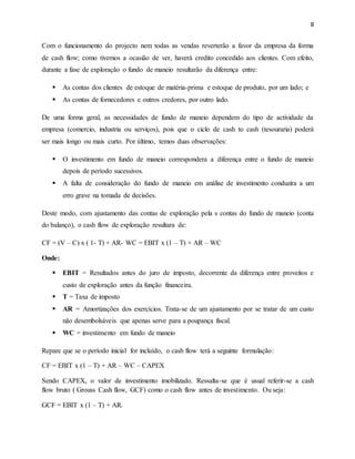 8
Com o funcionamento do projecto nem todas as vendas reverterão a favor da empresa da forma
de cash flow; como tivemos a ocasião de ver, haverá credito concedido aos clientes. Com efeito,
durante a fase de exploração o fundo de maneio resultarão da diferença entre:
 As contas dos clientes de estoque de matéria-prima e estoque de produto, por um lado; e
 As contas de fornecedores e outros credores, por outro lado.
De uma forma geral, as necessidades de fundo de maneio dependem do tipo de actividade da
empresa (comercio, industria ou serviços), pois que o ciclo de cash to cash (tesouraria) poderá
ser mais longo ou mais curto. Por último, temos duas observações:
 O investimento em fundo de maneio correspondera a diferença entre o fundo de maneio
depois de período sucessivos.
 A falta de consideração do fundo de maneio em análise de investimento conduzira a um
erro grave na tomada de decisões.
Deste modo, com ajustamento das contas de exploração pela s contas do fundo de maneio (conta
do balanço), o cash flow de exploração resultara de:
CF = (V – C) x ( 1- T) + AR- WC = EBIT x (1 – T) + AR – WC
Onde:
 EBIT = Resultados antes do juro de imposto, decorrente da diferença entre proveitos e
custo de exploração antes da função financeira.
 T = Taxa de imposto
 AR = Amortizações dos exercícios. Trata-se de um ajustamento por se tratar de um custo
não desembolsáveis que apenas serve para a poupança fiscal.
 WC = investimento em fundo de maneio
Repare que se o período inicial for incluído, o cash flow terá a seguinte formulação:
CF = EBIT x (1 – T) + AR – WC – CAPEX
Sendo CAPEX, o valor de investimento imobilizado. Ressalta-se que é usual referir-se a cash
flow bruto ( Grouss Cash flow, GCF) como o cash flow antes de investimento. Ou seja:
GCF = EBIT x (1 – T) + AR.
 