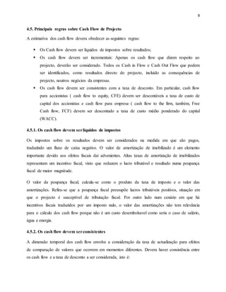 9
4.5. Principais regras sobre Cash Flow de Projecto
A estimativa dos cash flow devera obedecer as seguintes regras:
 Os Cash flow devem ser líquidos de impostos sobre resultados;
 Os cash flow devem ser incrementais: Apenas os cash flow que dizem respeito ao
projecto, deverão ser considerado. Todos os Cash in Flow e Cash Out Flow que podem
ser identificados, como resultados directo do projecto, incluído as consequências de
projecto, noutros negócios da empresas.
 Os cash flow devem ser consistentes com a taxa de desconto. Em particular, cash flow
para accionistas ( cash flow to equity, CFE) devem ser descontáveis a taxa de custo de
capital dos accionistas e cash flow para empresa ( cash flow to the firm, também, Free
Cash flow, FCF) devem ser descontado a taxa de custo médio ponderado do capital
(WACC).
4.5.1. Os cash flow devem serlíquidos de impostos
Os impostos sobre os resultados devem ser considerados na medida em que são pagos,
traduzindo um fluxo de caixa negativo. O valor de amortização de imobilizado é um elemento
importante devido aos efeitos fiscais dai advenientes. Altas taxas de amortização de imobilizados
representam um incentivo fiscal, visto que reduzem o lucro tributável e resultado numa poupança
fiscal de maior magnitude.
O valor da poupança fiscal, calcula-se como o produto da taxa de imposto e o valor das
amortizações. Refira-se que a poupança fiscal pressupõe lucros tributáveis positivos, situação em
que o projecto é susceptível de tributação fiscal. Por outro lado num cenário em que há
incentivos fiscais traduzidos por um imposto nulo, o valor das amortizações não tem relevância
para o cálculo dos cash flow porque não é um custo desembolsavel como seria o caso de salário,
água e energia.
4.5.2. Os cash flow devem serconsistentes
A dimensão temporal dos cash flow envolve a consideração da taxa de actualização para efeitos
de comparação de valores que ocorrem em momentos diferentes. Devera haver consistência entre
os cash flow e a taxa de desconto a ser considerada, isto é:
 