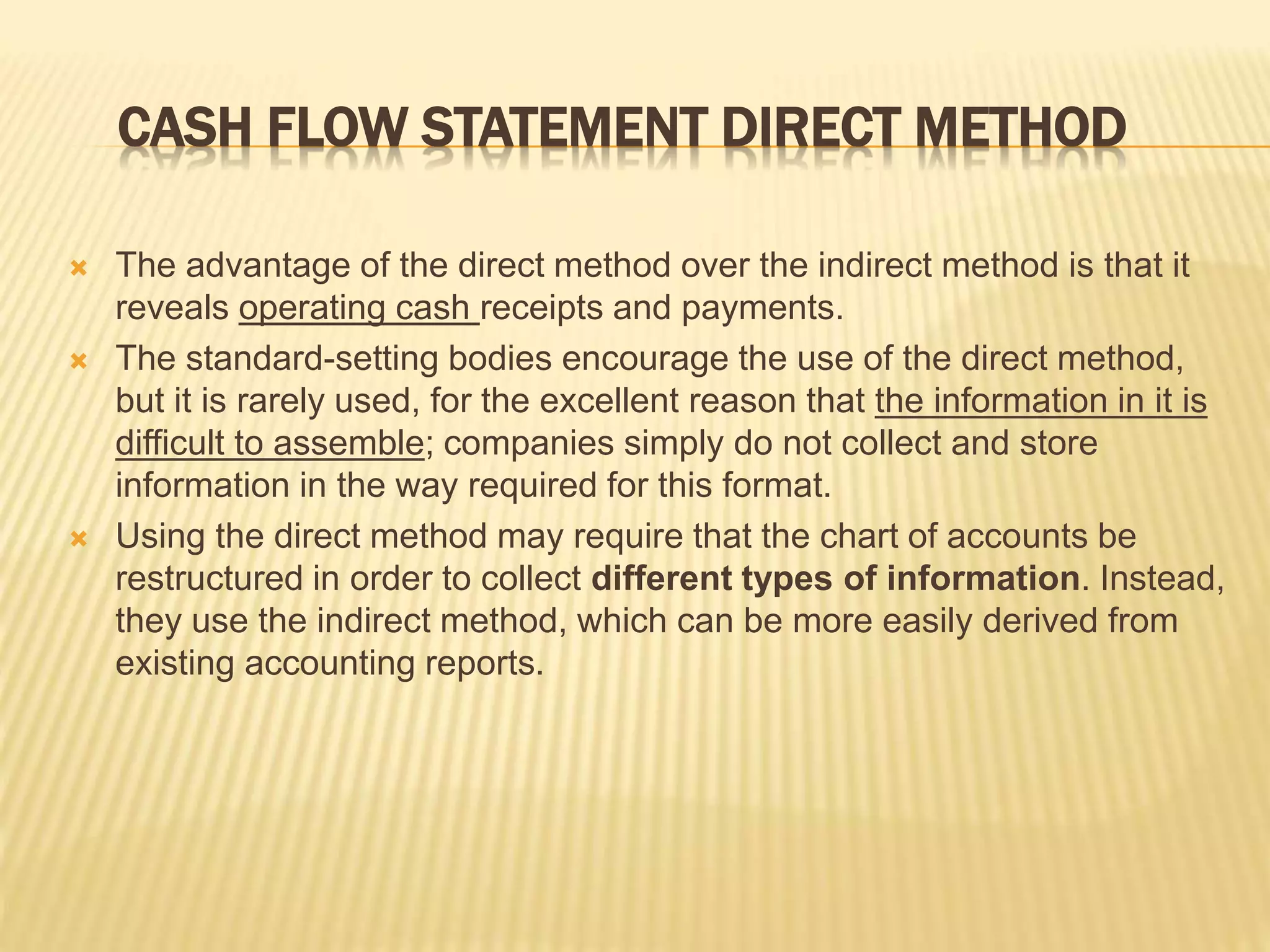 CASH FLOW STATEMENT DIRECT METHOD
 The advantage of the direct method over the indirect method is that it
reveals operating cash receipts and payments.
 The standard-setting bodies encourage the use of the direct method,
but it is rarely used, for the excellent reason that the information in it is
difficult to assemble; companies simply do not collect and store
information in the way required for this format.
 Using the direct method may require that the chart of accounts be
restructured in order to collect different types of information. Instead,
they use the indirect method, which can be more easily derived from
existing accounting reports.
 
