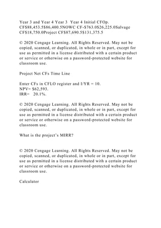 Year 3 and Year 4 Year 3 Year 4 Initial CFOp.
CF$88,453.5$86,400.5NOWC CF-$763.0$26,225.0Salvage
CF$18,750.0Project CF$87,690.5$131,375.5
© 2020 Cengage Learning. All Rights Reserved. May not be
copied, scanned, or duplicated, in whole or in part, except for
use as permitted in a license distributed with a certain product
or service or otherwise on a password-protected website for
classroom use.
Project Net CFs Time Line
Enter CFs in CFLO register and I/YR = 10.
NPV= $62,593.
IRR= 20.1%.
© 2020 Cengage Learning. All Rights Reserved. May not be
copied, scanned, or duplicated, in whole or in part, except for
use as permitted in a license distributed with a certain product
or service or otherwise on a password-protected website for
classroom use.
What is the project’s MIRR?
© 2020 Cengage Learning. All Rights Reserved. May not be
copied, scanned, or duplicated, in whole or in part, except for
use as permitted in a license distributed with a certain product
or service or otherwise on a password-protected website for
classroom use.
Calculator
 