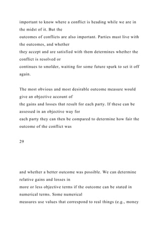 important to know where a conflict is heading while we are in
the midst of it. But the
outcomes of conflicts are also important. Parties must live with
the outcomes, and whether
they accept and are satisfied with them determines whether the
conflict is resolved or
continues to smolder, waiting for some future spark to set it off
again.
The most obvious and most desirable outcome measure would
give an objective account of
the gains and losses that result for each party. If these can be
assessed in an objective way for
each party they can then be compared to determine how fair the
outcome of the conflict was
29
and whether a better outcome was possible. We can determine
relative gains and losses in
more or less objective terms if the outcome can be stated in
numerical terms. Some numerical
measures use values that correspond to real things (e.g., money
 