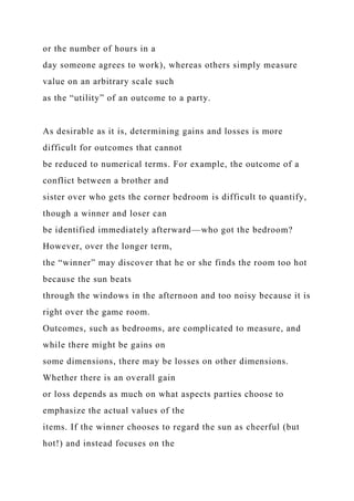 or the number of hours in a
day someone agrees to work), whereas others simply measure
value on an arbitrary scale such
as the “utility” of an outcome to a party.
As desirable as it is, determining gains and losses is more
difficult for outcomes that cannot
be reduced to numerical terms. For example, the outcome of a
conflict between a brother and
sister over who gets the corner bedroom is difficult to quantify,
though a winner and loser can
be identified immediately afterward—who got the bedroom?
However, over the longer term,
the “winner” may discover that he or she finds the room too hot
because the sun beats
through the windows in the afternoon and too noisy because it is
right over the game room.
Outcomes, such as bedrooms, are complicated to measure, and
while there might be gains on
some dimensions, there may be losses on other dimensions.
Whether there is an overall gain
or loss depends as much on what aspects parties choose to
emphasize the actual values of the
items. If the winner chooses to regard the sun as cheerful (but
hot!) and instead focuses on the
 