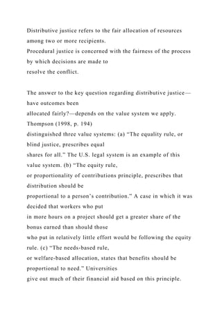Distributive justice refers to the fair allocation of resources
among two or more recipients.
Procedural justice is concerned with the fairness of the process
by which decisions are made to
resolve the conflict.
The answer to the key question regarding distributive justice—
have outcomes been
allocated fairly?—depends on the value system we apply.
Thompson (1998, p. 194)
distinguished three value systems: (a) “The equality rule, or
blind justice, prescribes equal
shares for all.” The U.S. legal system is an example of this
value system. (b) “The equity rule,
or proportionality of contributions principle, prescribes that
distribution should be
proportional to a person’s contribution.” A case in which it was
decided that workers who put
in more hours on a project should get a greater share of the
bonus earned than should those
who put in relatively little effort would be following the equity
rule. (c) “The needs-based rule,
or welfare-based allocation, states that benefits should be
proportional to need.” Universities
give out much of their financial aid based on this principle.
 