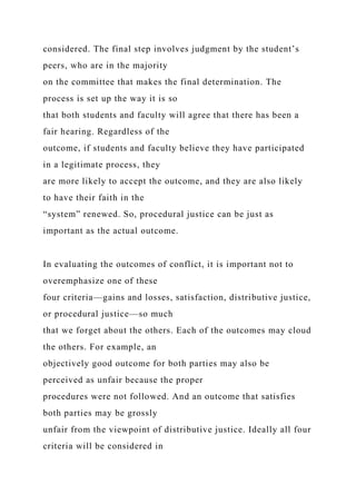 considered. The final step involves judgment by the student’s
peers, who are in the majority
on the committee that makes the final determination. The
process is set up the way it is so
that both students and faculty will agree that there has been a
fair hearing. Regardless of the
outcome, if students and faculty believe they have participated
in a legitimate process, they
are more likely to accept the outcome, and they are also likely
to have their faith in the
“system” renewed. So, procedural justice can be just as
important as the actual outcome.
In evaluating the outcomes of conflict, it is important not to
overemphasize one of these
four criteria—gains and losses, satisfaction, distributive justice,
or procedural justice—so much
that we forget about the others. Each of the outcomes may cloud
the others. For example, an
objectively good outcome for both parties may also be
perceived as unfair because the proper
procedures were not followed. And an outcome that satisfies
both parties may be grossly
unfair from the viewpoint of distributive justice. Ideally all four
criteria will be considered in
 