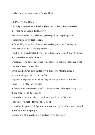 evaluating the outcomes of a conflict.
I.6 Plan of the Book
The key question this book addresses is: how does conflict
interaction develop destructive
patterns—radical escalation, prolonged or inappropriate
avoidance of conflict issues,
inflexibility— rather than constructive patterns leading to
productive conflict management? A
good way to understand conflict interaction is to think of parties
in a conflict as poised on a
precipice. The crest represents productive conflict management
and the chasm below the
downward spiral into destructive conflict. Maintaining a
productive approach to a conflict
requires diligence and the ability to strike a careful balance
among all of the forces that
influence interpersonal conflict interaction. Managed properly,
these forces can be used to
maintain a proper balance and to keep the conflict on a
constructive path. However, lack of
attention to powerful dynamics surrounding conflicts can propel
them into developing a
momentum that pushes the parties over the edge.
 