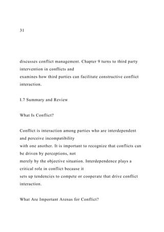 31
discusses conflict management. Chapter 9 turns to third party
intervention in conflicts and
examines how third parties can facilitate constructive conflict
interaction.
I.7 Summary and Review
What Is Conflict?
Conflict is interaction among parties who are interdependent
and perceive incompatibility
with one another. It is important to recognize that conflicts can
be driven by perceptions, not
merely by the objective situation. Interdependence plays a
critical role in conflict because it
sets up tendencies to compete or cooperate that drive conflict
interaction.
What Are Important Arenas for Conflict?
 