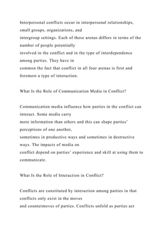 Interpersonal conflicts occur in interpersonal relationships,
small groups, organizations, and
intergroup settings. Each of these arenas differs in terms of the
number of people potentially
involved in the conflict and in the type of interdependence
among parties. They have in
common the fact that conflict in all four arenas is first and
foremost a type of interaction.
What Is the Role of Communication Media in Conflict?
Communication media influence how parties in the conflict can
interact. Some media carry
more information than others and this can shape parties’
perceptions of one another,
sometimes in productive ways and sometimes in destructive
ways. The impacts of media on
conflict depend on parties’ experience and skill at using them to
communicate.
What Is the Role of Interaction in Conflict?
Conflicts are constituted by interaction among parties in that
conflicts only exist in the moves
and countermoves of parties. Conflicts unfold as parties act
 