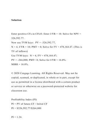 Solution
Enter positive CFs in CFLO. Enter I/YR = 10. Solve for NPV =
326,592.77.
Now use TVM keys: PV = -326,592.77,
N = 4, I/YR = 10; PMT = 0; Solve for FV = 478,164.47. (This is
TV of inflows)
Use TVM keys: N = 4; FV = 478,164.47;
PV = -264,000; PMT= 0; Solve for I/YR = 16.0%.
MIRR = 16.0%.
© 2020 Cengage Learning. All Rights Reserved. May not be
copied, scanned, or duplicated, in whole or in part, except for
use as permitted in a license distributed with a certain product
or service or otherwise on a password-protected website for
classroom use.
Profitability Index (PI)
PI = PV of future CF / Initial CF
PI = $326,592.77/$264,000
PI = 1.24.
 