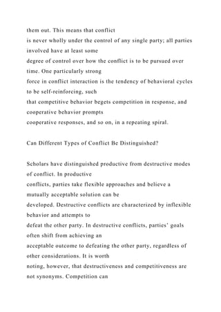 them out. This means that conflict
is never wholly under the control of any single party; all parties
involved have at least some
degree of control over how the conflict is to be pursued over
time. One particularly strong
force in conflict interaction is the tendency of behavioral cycles
to be self-reinforcing, such
that competitive behavior begets competition in response, and
cooperative behavior prompts
cooperative responses, and so on, in a repeating spiral.
Can Different Types of Conflict Be Distinguished?
Scholars have distinguished productive from destructive modes
of conflict. In productive
conflicts, parties take flexible approaches and believe a
mutually acceptable solution can be
developed. Destructive conflicts are characterized by inflexible
behavior and attempts to
defeat the other party. In destructive conflicts, parties’ goals
often shift from achieving an
acceptable outcome to defeating the other party, regardless of
other considerations. It is worth
noting, however, that destructiveness and competitiveness are
not synonyms. Competition can
 