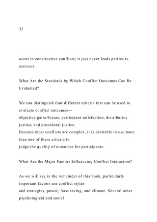 32
occur in constructive conflicts; it just never leads parties to
excesses.
What Are the Standards by Which Conflict Outcomes Can Be
Evaluated?
We can distinguish four different criteria that can be used to
evaluate conflict outcomes—
objective gains/losses, participant satisfaction, distributive
justice, and procedural justice.
Because most conflicts are complex, it is desirable to use more
than one of these criteria to
judge the quality of outcomes for participants.
What Are the Major Factors Influencing Conflict Interaction?
As we will see in the remainder of this book, particularly
important factors are conflict styles
and strategies, power, face-saving, and climate. Several other
psychological and social
 