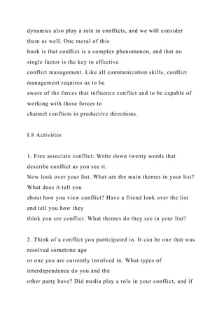 dynamics also play a role in conflicts, and we will consider
them as well. One moral of this
book is that conflict is a complex phenomenon, and that no
single factor is the key to effective
conflict management. Like all communication skills, conflict
management requires us to be
aware of the forces that influence conflict and to be capable of
working with those forces to
channel conflicts in productive directions.
I.8 Activities
1. Free associate conflict: Write down twenty words that
describe conflict as you see it.
Now look over your list. What are the main themes in your list?
What does it tell you
about how you view conflict? Have a friend look over the list
and tell you how they
think you see conflict. What themes do they see in your list?
2. Think of a conflict you participated in. It can be one that was
resolved sometime ago
or one you are currently involved in. What types of
interdependence do you and the
other party have? Did media play a role in your conflict, and if
 