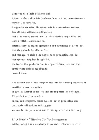 differences in their positions and
interests. Only after this has been done can they move toward a
mutually acceptable,
integrative solution. However, this is a precarious process,
fraught with difficulties. If parties
make the wrong moves, their differentiation may spiral into
uncontrollable escalation or,
alternatively, to rigid suppression and avoidance of a conflict
that they should be able to face
and manage. Walking the tightrope to productive conflict
management requires insight into
the forces that push conflict in negative directions and the
appropriate actions required to
control them.
The second part of this chapter presents four basic properties of
conflict interaction which
suggest a number of factors that are important in conflicts.
These factors, discussed in
subsequent chapters, can move conflict in productive and
destructive directions and suggest
various levers parties can use to manage conflict effectively.
1.1 A Model of Effective Conflict Management
At the outset it is a good idea to consider effective conflict
 