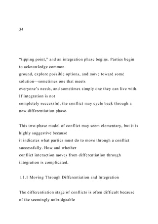 34
“tipping point,” and an integration phase begins. Parties begin
to acknowledge common
ground, explore possible options, and move toward some
solution—sometimes one that meets
everyone’s needs, and sometimes simply one they can live with.
If integration is not
completely successful, the conflict may cycle back through a
new differentiation phase.
This two-phase model of conflict may seem elementary, but it is
highly suggestive because
it indicates what parties must do to move through a conflict
successfully. How and whether
conflict interaction moves from differentiation through
integration is complicated.
1.1.1 Moving Through Differentiation and Integration
The differentiation stage of conflicts is often difficult because
of the seemingly unbridgeable
 
