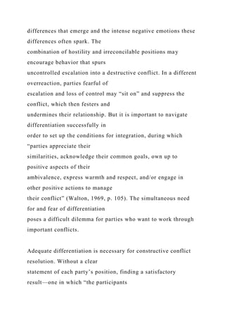 differences that emerge and the intense negative emotions these
differences often spark. The
combination of hostility and irreconcilable positions may
encourage behavior that spurs
uncontrolled escalation into a destructive conflict. In a different
overreaction, parties fearful of
escalation and loss of control may “sit on” and suppress the
conflict, which then festers and
undermines their relationship. But it is important to navigate
differentiation successfully in
order to set up the conditions for integration, during which
“parties appreciate their
similarities, acknowledge their common goals, own up to
positive aspects of their
ambivalence, express warmth and respect, and/or engage in
other positive actions to manage
their conflict” (Walton, 1969, p. 105). The simultaneous need
for and fear of differentiation
poses a difficult dilemma for parties who want to work through
important conflicts.
Adequate differentiation is necessary for constructive conflict
resolution. Without a clear
statement of each party’s position, finding a satisfactory
result—one in which “the participants
 