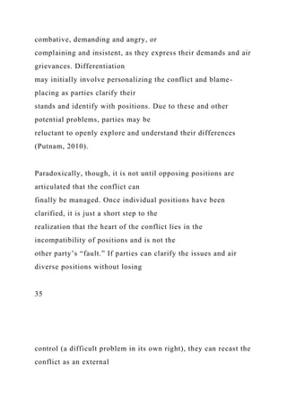 combative, demanding and angry, or
complaining and insistent, as they express their demands and air
grievances. Differentiation
may initially involve personalizing the conflict and blame-
placing as parties clarify their
stands and identify with positions. Due to these and other
potential problems, parties may be
reluctant to openly explore and understand their differences
(Putnam, 2010).
Paradoxically, though, it is not until opposing positions are
articulated that the conflict can
finally be managed. Once individual positions have been
clarified, it is just a short step to the
realization that the heart of the conflict lies in the
incompatibility of positions and is not the
other party’s “fault.” If parties can clarify the issues and air
diverse positions without losing
35
control (a difficult problem in its own right), they can recast the
conflict as an external
 