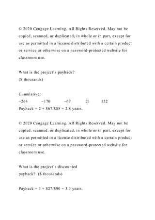 © 2020 Cengage Learning. All Rights Reserved. May not be
copied, scanned, or duplicated, in whole or in part, except for
use as permitted in a license distributed with a certain product
or service or otherwise on a password-protected website for
classroom use.
What is the project’s payback?
($ thousands)
Cumulative:
−264 −170 −67 21 152
Payback = 2 + $67/$88 = 2.8 years.
© 2020 Cengage Learning. All Rights Reserved. May not be
copied, scanned, or duplicated, in whole or in part, except for
use as permitted in a license distributed with a certain product
or service or otherwise on a password-protected website for
classroom use.
What is the project’s discounted
payback? ($ thousands)
Payback = 3 + $27/$90 = 3.3 years.
 