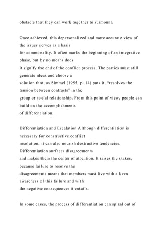 obstacle that they can work together to surmount.
Once achieved, this depersonalized and more accurate view of
the issues serves as a basis
for commonality. It often marks the beginning of an integrative
phase, but by no means does
it signify the end of the conflict process. The parties must still
generate ideas and choose a
solution that, as Simmel (1955, p. 14) puts it, “resolves the
tension between contrasts” in the
group or social relationship. From this point of view, people can
build on the accomplishments
of differentiation.
Differentiation and Escalation Although differentiation is
necessary for constructive conflict
resolution, it can also nourish destructive tendencies.
Differentiation surfaces disagreements
and makes them the center of attention. It raises the stakes,
because failure to resolve the
disagreements means that members must live with a keen
awareness of this failure and with
the negative consequences it entails.
In some cases, the process of differentiation can spiral out of
 